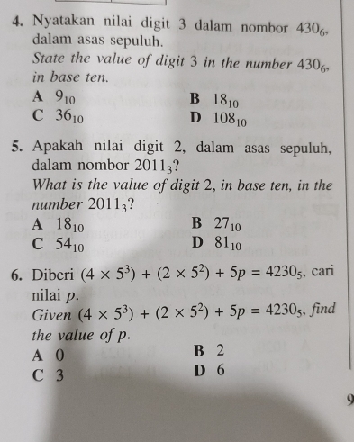 Nyatakan nilai digit 3 dalam nombor 430_6, 
dalam asas sepuluh.
State the value of digit 3 in the number 430
in base ten.
A 9_10
B 18_10
C 36_10
D 108_10
5. Apakah nilai digit 2, dalam asas sepuluh,
dalam nombor 2011_3 ?
What is the value of digit 2, in base ten, in the
number 2011_3
A 18_10
B 27_10
C 54_10
D 81_10
6. Diberi (4* 5^3)+(2* 5^2)+5p=4230_5 , cari
nilai p.
Given (4* 5^3)+(2* 5^2)+5p=4230_5 , find
the value of p.
A 0 B 2
C 3 D 6
9