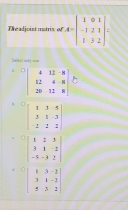 Theadjoint matrix of A=beginbmatrix 1&0&1 -1&2&1 1&3&2endbmatrix =
Sellect only one
beginbmatrix 4&12&-8 12&4&-8 -20&-12&8endbmatrix
b. beginbmatrix 1&3&-5 3&1&-3 -2&-2&2endbmatrix
C
d beginbmatrix 1&3&-2 3&1&-2 -5&-3&2endbmatrix