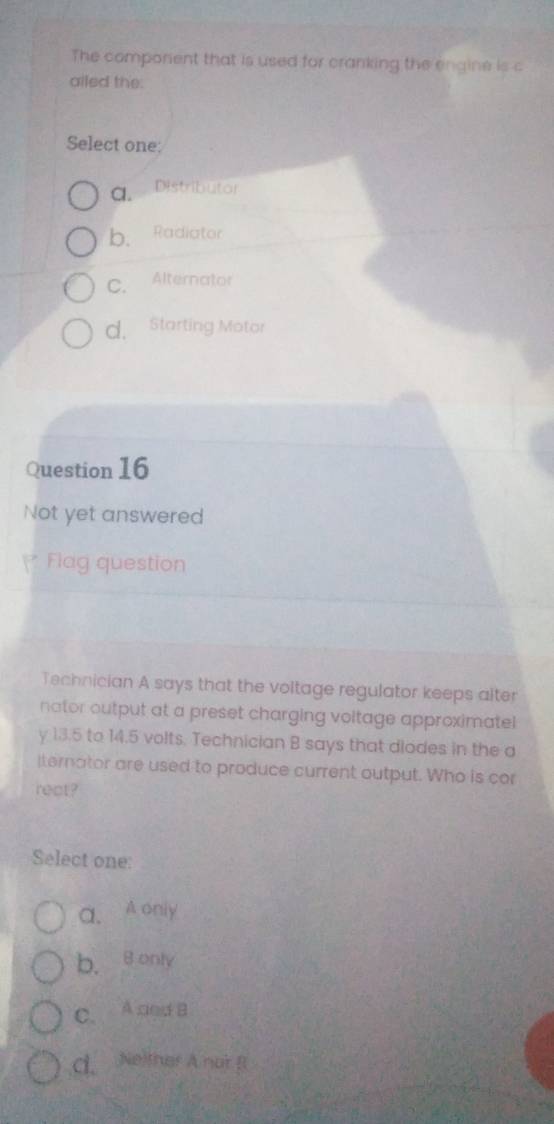 The comporent that is used for cranking the engine is c
ailed the:
Select one:
a. Distributor
b. Radiator
C. Alternator
d. Starting Motor
Question 16
Not yet answered
Flag question
Technician A says that the voltage regulator keeps alter
nator output at a preset charging voltage approximatel
y 13.5 to 14.5 volts. Technician B says that diodes in the a
lternator are used to produce current output. Who is cor
rect?
Select one:
a. A oniy
b. B only
C. A ced B
C. Neither A nor B