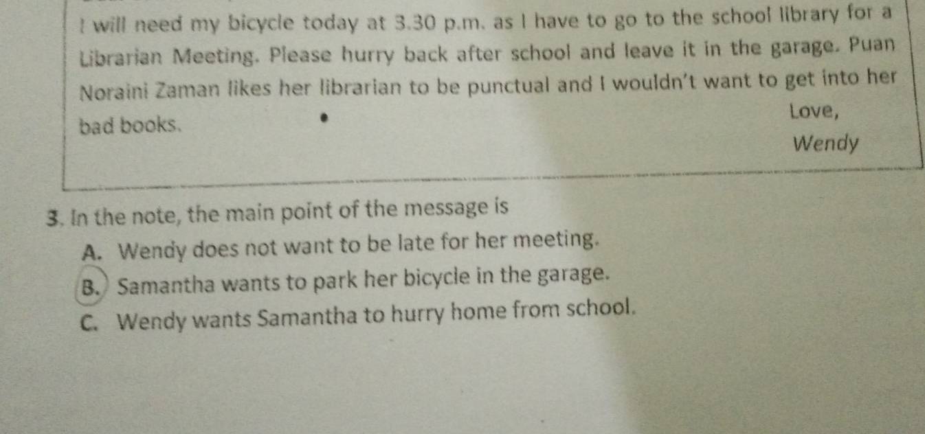 will need my bicycle today at 3.30 p.m. as I have to go to the school library for a
Librarian Meeting. Please hurry back after school and leave it in the garage. Puan
Noraini Zaman likes her librarian to be punctual and I wouldn't want to get into her
Love,
bad books.
Wendy
3. In the note, the main point of the message is
A. Wendy does not want to be late for her meeting.
B. Samantha wants to park her bicycle in the garage.
C. Wendy wants Samantha to hurry home from school.