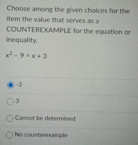 Choose among the given choices for the
item the value that serves as a
COUNTEREXAMPLE for the equation or
inequality.
x^2-9=x+3
-3
3
Cannot be determined
No counterexample