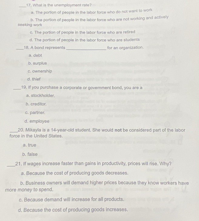 What is the unemployment rate?
a. The portion of people in the labor force who do not want to work
b. The portion of people in the labor force who are not working and actively
seeking work
c. The portion of people in the labor force who are retired
d. The portion of people in the labor force who are students
_18. A bond represents _for an organization.
a. debt
b. surplus
c. ownership
d. thief
_19. If you purchase a corporate or government bond, you are a
a. stockholder.
b. creditor.
c. partner.
d. employee
_20. Mikayla is a 14-year-old student. She would not be considered part of the labor
force in the United States.
a. true
b. false
_21. If wages increase faster than gains in productivity, prices will rise. Why?
a. Because the cost of producing goods decreases.
b. Business owners will demand higher prices because they know workers have
more money to spend.
c. Because demand will increase for all products.
d. Because the cost of producing goods increases.