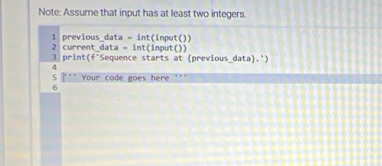 Note: Assume that input has at least two integers. 
1 previous_data =int (input()) 
2 current_data =int :(input()) 
3 pri nt (f° *Sequence starts at previous_data.') 
4 
5 .. Your code goes here ''' 
6