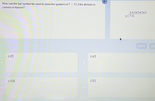 How can the bar symboll be used to show the quotient of 7/ 11 if the division is
carried on forever?
beginarrayr 0.63636363 11encloselongdiv 7.0endarray
0.overline 63 0.63
0.636
overline 0.63