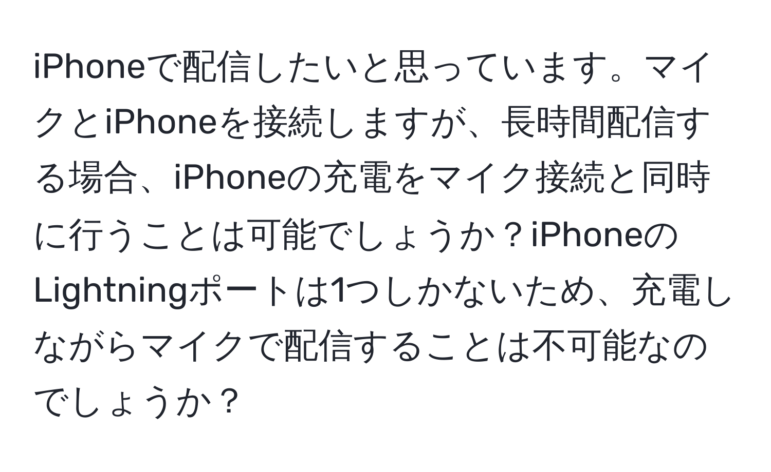 iPhoneで配信したいと思っています。マイクとiPhoneを接続しますが、長時間配信する場合、iPhoneの充電をマイク接続と同時に行うことは可能でしょうか？iPhoneのLightningポートは1つしかないため、充電しながらマイクで配信することは不可能なのでしょうか？