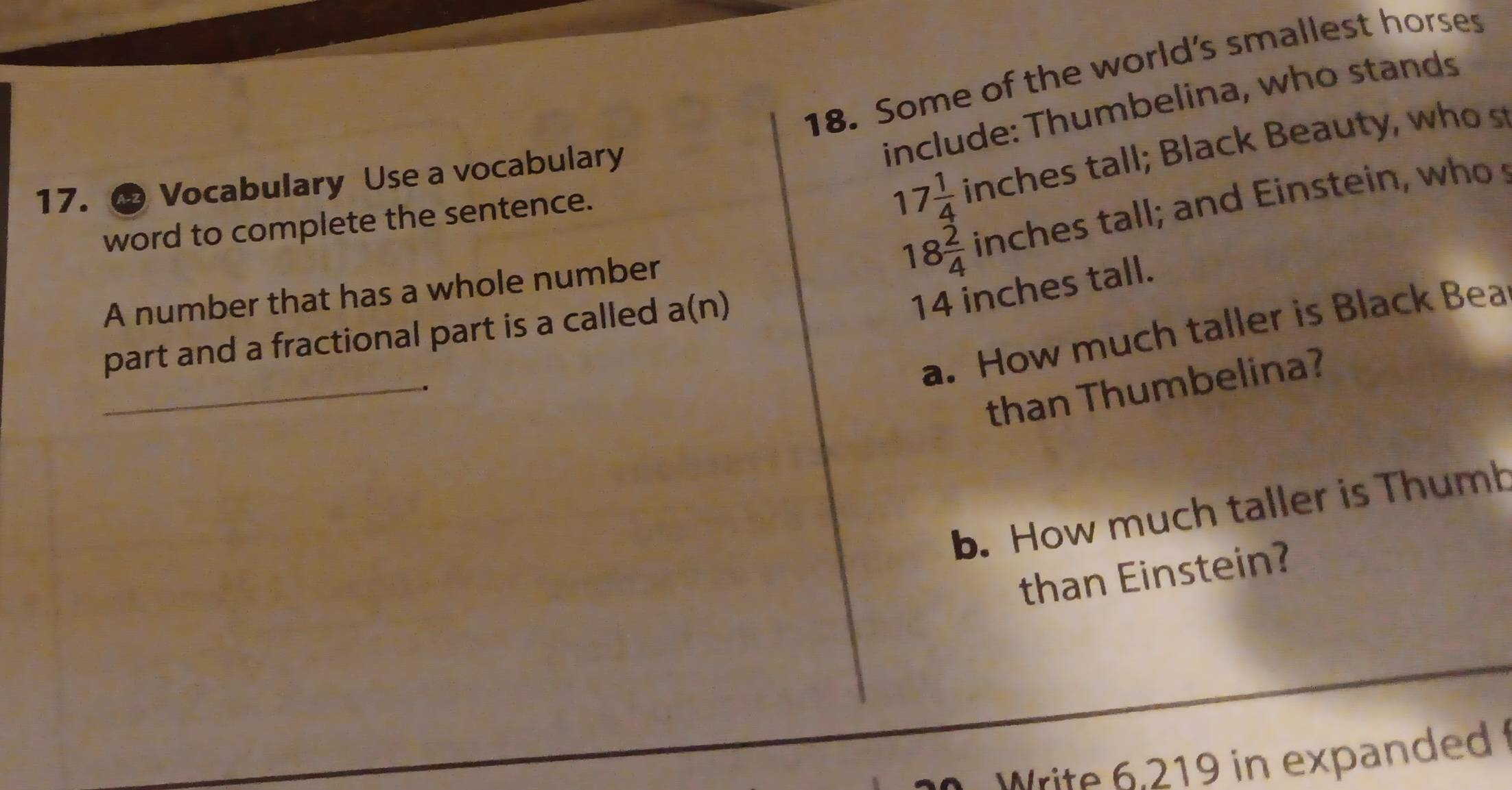 Some of the world's smallest horses 
include: Thumbelina, who stands 
17. ® Vocabulary Use a vocabulary
18 2/4  inches tall; and Einstein, who s 
word to complete the sentence.
17 1/4  inches tall ; Black Beauty, w o
14 inches tall. 
A number that has a whole number 
_ 
a. How much taller is Black Bea 
part and a fractional part is a called a(n)
than Thumbelina? 
b. How much taller is Thumb 
than Einstein? 
Write 6,219 in expanded