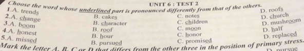 TEST 2
Choose the word whose underlined part is pronounced differently from that of the others.
1.A. trends
D. roofs
2.A. change
B. cakes D. church
C. notes
3.A. boom
B. character C. children
D. mushroom
B. roof C. moon
4.A. honest
D. half
5.A. missed
B. hour C. honor
D. replaced
B. pursued C. promised
Mark the letter A R C or D that differs from the other three in the position of primary stress.
pursue