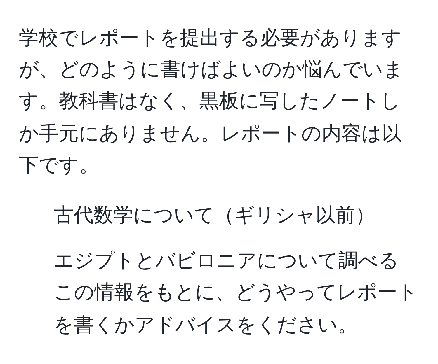 学校でレポートを提出する必要がありますが、どのように書けばよいのか悩んでいます。教科書はなく、黒板に写したノートしか手元にありません。レポートの内容は以下です。  
1. 古代数学についてギリシャ以前  
2. エジプトとバビロニアについて調べる  
この情報をもとに、どうやってレポートを書くかアドバイスをください。