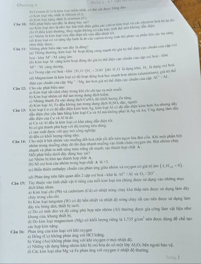 Chương 6 PHAN 1 - 6.1 Ca(8V
b) Cesium (Cs) là kim loại mềm nhất, có thể cất được bằng đao.
c) Kim loại nhẹ nhất là lithium (Li).
d) Kim loại nặng nhất là uranium (U).
Câu 10: Mỗi phát biểu sau đây là đủng hay sai?
(a) Kim loại deo là nhờ lực hút tĩnh điện giữa các cation kim loại và các electron hoá trị tự do.
(b) Ở điều kiện thường, thuy ngân không có cầu trúc tinh thê nên không dẫn điện.
(c) Nhỏm là kim loại vừa dẫn điện tốt vừa dẫn nhiệt tốt.
(d) Kim loại có ve sáng lấp lánh là do các cation trong tinh thể phan xạ phần lớn các tia sáng
nhìn thảy được.
Câu 11: Những phát biểu nào sau đây là đủng?
(a) Thông thường, kim loại M hoạt động cảng mạnh thì giá trị thể điện cực chuân của cập oxi
hoá - khư M''/M câng âm.
(b) Kim loại M cảng kém hoạt động thì giá trị thể điện cực chuẩn của cập oxi hoá - khứ
M'''/M cảng dương.
(c) Trong cập oxi hoá - khử 2H_2O/(H_2+2OH^-) thì H,O là dạng khử,
(d) Magnesium là kim loại có độ hoạt động hoá học mạnh hơn nhôm (aluminium). giá trị thể H_2 là dạng oxi hoá.
điện cực chuẩn của cặp Mg^(2+)/Mg âm hơn giá trị thể điện cực chuẩn của cập AI''/AI.
Câu 12: Cho các phát biểu sau:
a) Kim loại sắt (dư) cháy trong khí clo chỉ tạo ra một muối.
b) Kim loại nhôm có thể tan trong dung dịch kiểm.
c) Nhúng thanh Zn vào dung dịch CuSO₄ thì khổi lượng Zn tăng.
d) Kim loại Al. Fe đều không tan trong dung dịch H_2SO_4 đặc.  nguội.
Câu 13: Kim loại Cu có độ dẫn điện kém hơn Ag, kim loại Al có độ dẫn điện kém hơn Au nhưng dây
dẫn điện chủ yểu làm bằng kim loại Cu và Al mà không phái là Ag và Au. Ứng đụng làm dây
dẫn điện của Cu và AI là do
a) Cu và Al đều là kim loại có kha năng dẫn điện tốt.
b) có giá thành phù hợp với thị trường tiêu dùng.
c) sản xuất được với quy mô công nghiệp.
d) đều có khối lượng riêng nhỏ.
Câu 14: Cho một ít bột nhôm vào muỗng đốt hoá chất rồi đốt trên ngọn lửa đên cồn. Khi một phần bột
nhôm trong muỗng cháy đỏ thì đưa nhạnh muỗng vào bình chứa oxygen dư. Bột nhôm cháy
nhanh và phát ra ánh sáng màu trắng rất mạnh, tạo thành hợp chất A .
Mỗi phát biểu dưới đây đũng hay sai?
(a) Nhôm bị khử tạo thành hợp chất A .
(b) Số oxi hoá của nhôm trong hợp chất A là +3.
(c) Biển thiên enthalpy chuẩn của phản ứng giữa nhôm và oxygen có giá trị âm (△ ,H_201<0).
(d) Phản ứng trên liên quan đến 2 cặp oxi hoá - khử là Al^(3+)/Al và O_2/2O^(2-).
Câu 15: Tùy thuộc vào tính chất vật lí riêng của mỗi kim loại mã chúng được sử dụng vào những mục
đích khác nhau.
a) Kim loại chỉ (Pb) và cadmium (Cd) có nhiệt nóng chảy khá thấp nên được sứ dụng làm dây
chāy trong cầu chì.
b) Kim loại tungsten (W) có độ bền nhiệt và nhiệt độ nóng chảy rắt cao nên được sử dụng làm
dây tóc bóng đěn, thiết bị sưới,
c) Do có tính déo và độ cứng phù hợp nên nhôm (Al) thường được gia công làm vật liệu như
khung cửa, khung thiết bị.
d) Do kim loại magnesium (Mg) có khổi lượng riêng là 1,735g/cm^3 nên được dùng đề chế tạo
các hợp kim nặng.
Câu 16: Phân ứng của kim loại với khí oxygen
a) Đồng (Cu) không phản ứng với HCl loãng.
b) Vàng (Au) không phản ứng với khí oxygen ở mọi nhiệt độ,
c) Những vật dụng bằng nhôm khó bị oxi hóa do có một lớp Al_2O_3 bên ngoài bảo vhat e.
d) Các kim loại như Mg và Fe phản ứng với oxygen ở nhiệt độ thường.
Trang 2