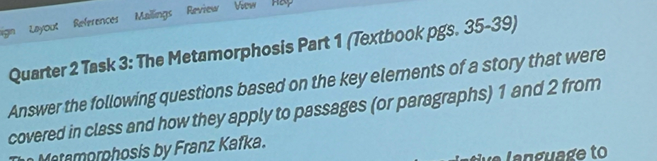 Layout References Mailings Review View Ha 
Quarter 2 Task 3: The Metamorphosis Part 1 (Textbook pgs. 35-39) 
Answer the following questions based on the key elerents of a story that were 
covered in class and how they apply to passages (or paragraphs) 1 and 2 from 
Matamorphosis by Franz Kafka.