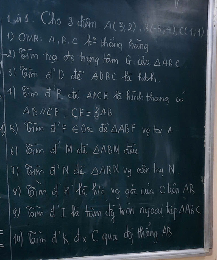 1i1. Cho 8 diam A(3;2), B(-5;4), C(1;1)
1 OMR: A, B, c R thāng háng 
() 8im toa do trong fam G cia △ ABC
3) Cim dīD dē ADBC Pa Wh 
41 Cim d'E dè ABCE Ra Punh thang co
ABparallel CE CE=3AB
5) Gim d F∈ Ox de △ ABF vg fai A 
6) Caim d M dè △ ABM dòu 
]) Rim d'N dè △ ABN vg cain tai N 
() Gim d`H Rā Wc vg gá aia Chán AB
9) Gin d `I la tan dig tron ngoai hip △ ABC
n01Gim dk dx Cqua dà tháng A3