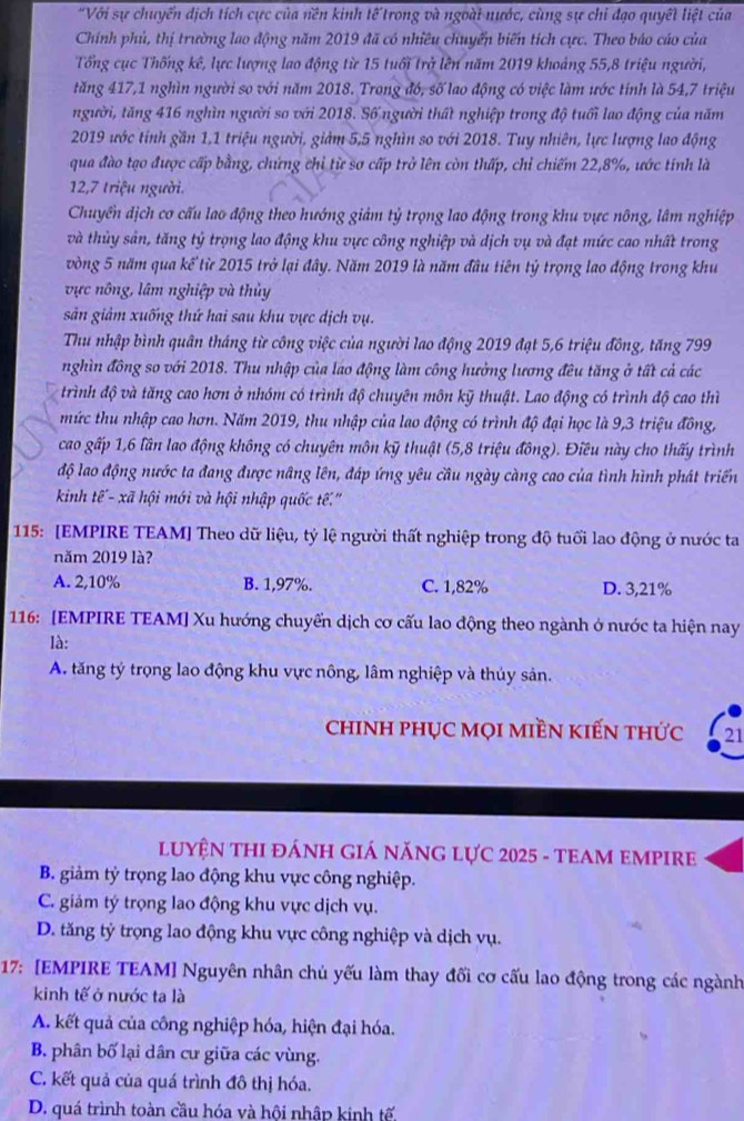 "Với sự chuyển dịch tích cực của nền kinh tế trong và ngoài nước, cùng sự chi đạo quyết liệt của
Chính phủ, thị trường lao động năm 2019 đã có nhiều chuyển biến tích cực. Theo báo cáo của
Tổng cục Thống kê, lực lượng lao động từ 15 tuổi trở lên năm 2019 khoảng 55,8 triệu người,
tăng 417,1 nghìn người so với năm 2018. Trong đó, số lao động có việc làm ước tính là 54,7 triệu
người, tăng 416 nghìn người so với 2018. Số người thất nghiệp trong độ tuổi lao động của năm
2019 ước tính gần 1,1 triệu người, giảm 5,5 nghìn so với 2018. Tuy nhiên, lực lượng lao động
qua đào tạo được cấp bằng, chứng chỉ từ sơ cấp trở lên còn thấp, chỉ chiếm 22,8%, ước tính là
12,7 triệu người.
Chuyển dịch cơ cấu lao động theo hướng giảm tỷ trọng lao động trong khu vực nông, lâm nghiệp
và thủy sản, tăng tỷ trọng lao động khu vực công nghiệp và dịch vụ và đạt mức cao nhất trong
vòng 5 năm qua kế từ 2015 trở lại đây. Năm 2019 là năm đầu tiên tỷ trọng lao động trong khu
vực nông, lâm nghiệp và thủy
sản giảm xuống thứ hai sau khu vực dịch vụ.
Thu nhập bình quân tháng từ công việc của người lao động 2019 đạt 5,6 triệu đồng, tăng 799
nghìn đông so với 2018. Thu nhập của lao động làm công hưởng lương đêu tăng ở tất cả các
trình độ và tăng cao hơn ở nhóm có trình độ chuyên môn kỹ thuật. Lao động có trình độ cao thì
mức thu nhập cao hơn. Năm 2019, thu nhập của lao động có trình độ đại học là 9,3 triệu đông,
cao gấp 1,6 lần lao động không có chuyên môn kỹ thuật (5,8 triệu đông). Điều này cho thấy trình
độ lao động nước ta đang được nâng lên, đáp ứng yêu cầu ngày càng cao của tình hình phát triển
kinh tế'- xã hội mới và hội nhập quốc tế.''
115: [EMPIRE TEAM] Theo dữ liệu, tỷ lệ người thất nghiệp trong độ tuổi lao động ở nước ta
năm 2019 là?
A. 2,10% B. 1,97%. C. 1,82% D. 3,21%
116: [EMPIRE TEAM] Xu hướng chuyển dịch cơ cấu lao động theo ngành ở nước ta hiện nay
là:
A. tăng tý trọng lao động khu vực nông, lâm nghiệp và thúy sản.
chINH pHỤC MọI MIềN kIếN thức 21
LUYỆN THI ĐÁNH GIÁ NĂNG LựC 2025 - TEAM EMPIRE
B. giảm tỷ trọng lao động khu vực công nghiệp.
C. giám tý trọng lao động khu vực dịch vụ.
D. tăng tỷ trọng lao động khu vực công nghiệp và dịch vụ.
17: [EMPIRE TEAM] Nguyên nhân chủ yếu làm thay đổi cơ cấu lao động trong các ngành
kinh tế ở nước ta là
A. kết quả của công nghiệp hóa, hiện đại hóa.
B. phân bố lại dân cư giữa các vùng.
C. kết quả của quá trình đô thị hóa.
D. quá trình toàn cầu hóa và hôi nhập kinh tế