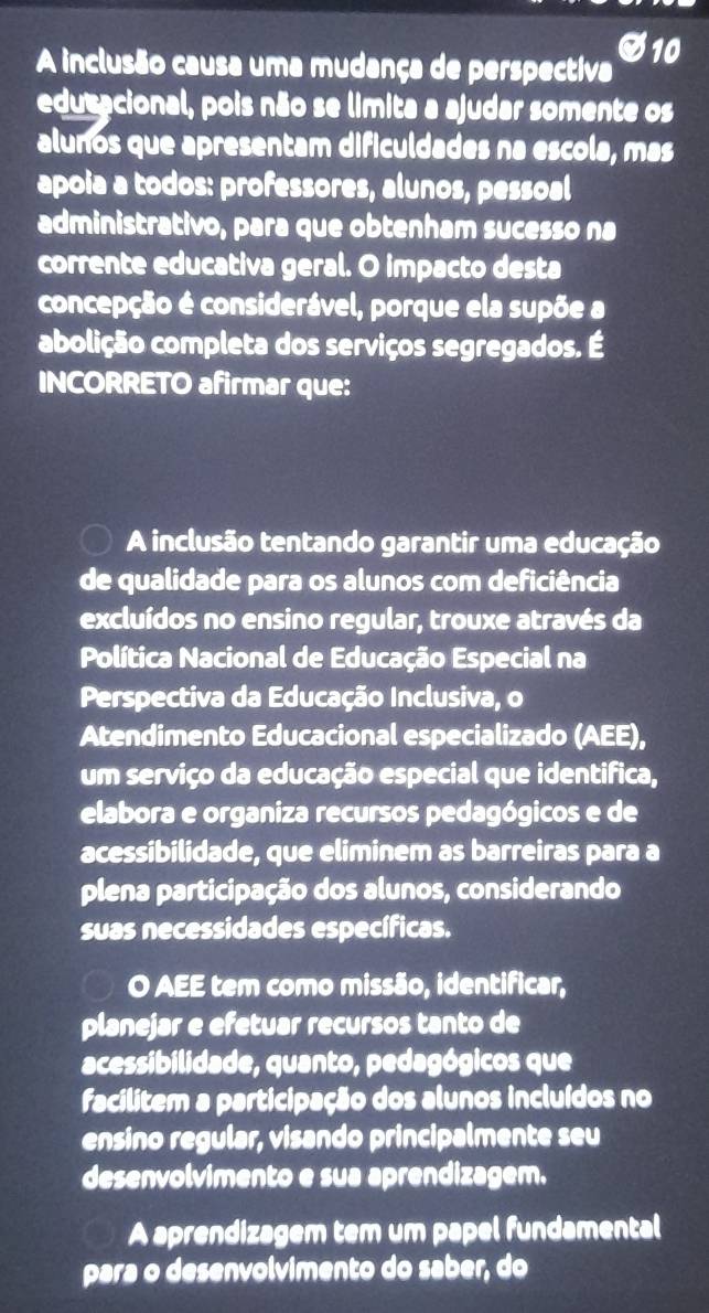 A inclusão causa uma mudança de perspectiva 10 
edutacional, pois não se limita a ajudar somente os 
alunos que apresentam dificuldades na escola, mas 
apoia a todos: professores, alunos, pessoal 
administrativo, para que obtenham sucesso na 
corrente educativa geral. O impacto desta 
concepção é considerável, porque ela supõe a 
abolição completa dos serviços segregados. É 
INCORRETO afirmar que: 
A inclusão tentando garantir uma educação 
de qualidade para os alunos com deficiência 
excluídos no ensino regular, trouxe através da 
Política Nacional de Educação Especial na 
Perspectiva da Educação Inclusiva, o 
Atendimento Educacional especializado (AEE), 
um serviço da educação especial que identifica, 
elabora e organiza recursos pedagógicos e de 
acessibilidade, que eliminem as barreiras para a 
plena participação dos alunos, considerando 
suas necessidades específicas. 
O AEE tem como missão, identificar, 
planejar e efetuar recursos tanto de 
acessibilidade, quanto, pedagógicos que 
facilitem a participação dos alunos incluídos no 
ensino regular, visando principalmente seu 
desenvolvimento e sua aprendizagem. 
A aprendizagem tem um papel fundamental 
para o desenvolvimento do saber, do