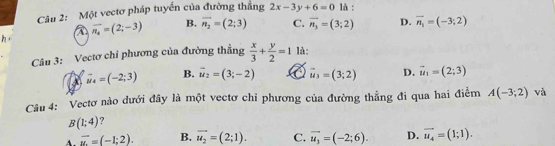 Một vectơ pháp tuyến của đường thẳng 2x-3y+6=0 là :
A vector n_4=(2;-3) B. vector n_2=(2;3) C. vector n_3=(3;2) D. vector n_1=(-3;2)
Câu 3: Vectơ chỉ phương của đường thẳng  x/3 + y/2 =1 là:
A vector u_4=(-2;3) B. vector u_2=(3;-2) a vector u_3=(3;2) D. vector u_1=(2;3)
Câu 4: Vectơ nào dưới đây là một vectơ chỉ phương của đường thẳng đi qua hai điểm A(-3;2) và
B(1;4) 7
A. vector u=(-1;2). B. vector u_2=(2;1). C. vector u_3=(-2;6). D. vector u_4=(1;1).