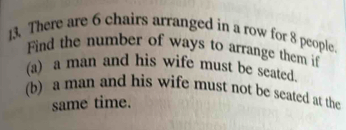 There are 6 chairs arranged in a row for 8 people. 
Find the number of ways to arrange them if 
(a) a man and his wife must be seated 
(b) a man and his wife must not be seated at the 
same time.