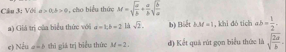 Với a>0; b>0 , cho biểu thức M=sqrt(frac a)b+ a/b sqrt(frac b)a
a) Giá trị của biểu thức với a=1; b=2 là sqrt(2). b) Biết b. M=1 , khi đó tích a. b= 1/2 . 
c) Nếu a=b thì giá trị biểu thức M=2. d) Kết quả rút gọn biểu thức là sqrt(frac 2a)b.