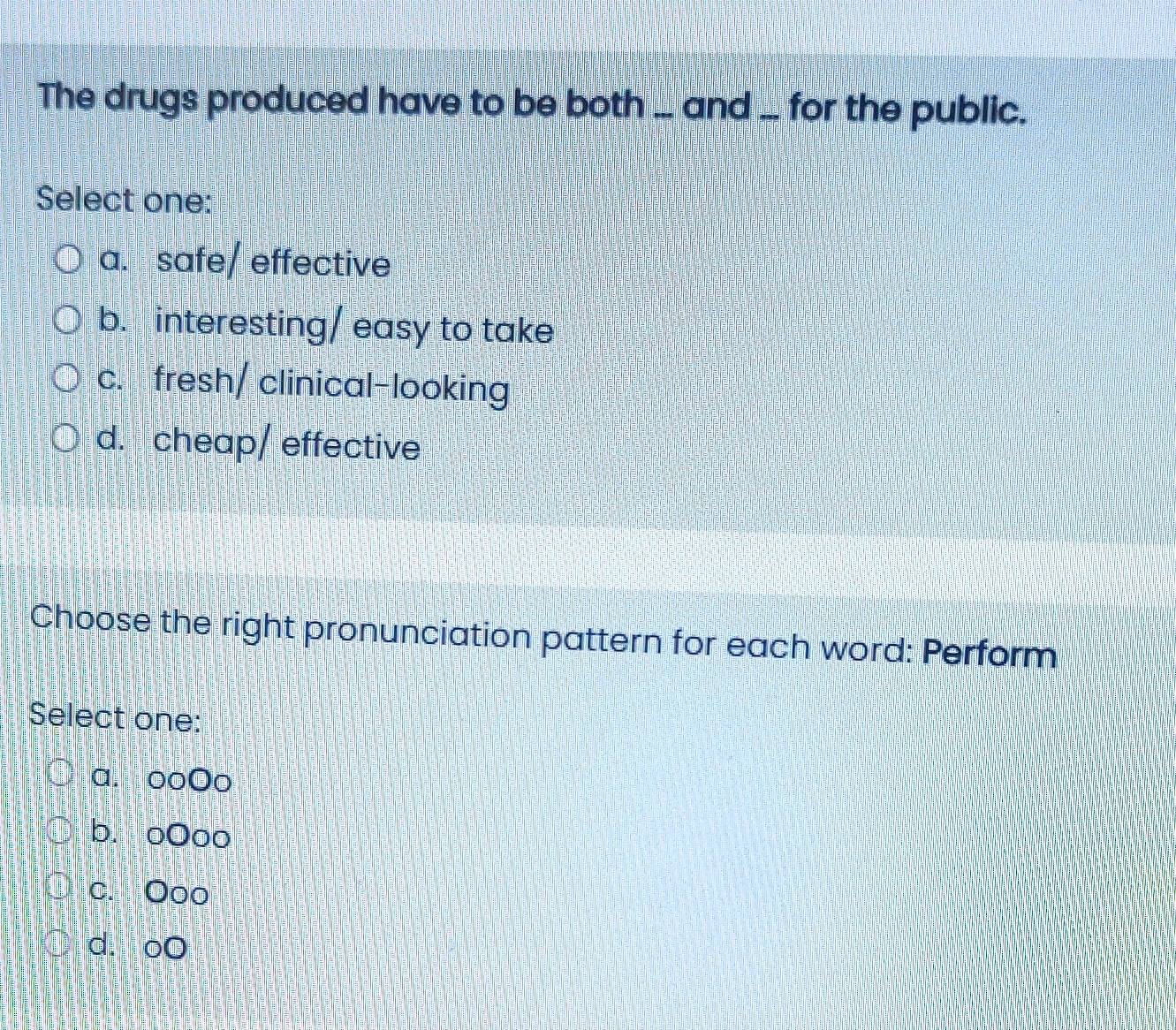 The drugs produced have to be both ... and ... for the public.
Select one:
a. safe/ effective
b. interesting/ easy to take
c. fresh/ clinical-looking
d. cheap/ effective
Choose the right pronunciation pattern for each word: Perform
Select one:
a. ooOo
b. oOoo
c. Ooo
d. oO