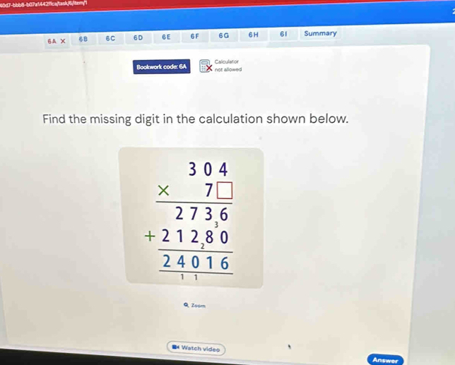 40d7-bbb8-b07a1442fca/task/6/tem/1 
6A X 6B 6C 6D 6E 6F 6G 6 H 61 Summary 
Bookwork code: 6A Calculator not allowed 
Find the missing digit in the calculation shown below.
beginarrayr 304 * 71 hline 2736 hline 27280 hline 24016endarray
Q Zooen 
■ Watch video Answer