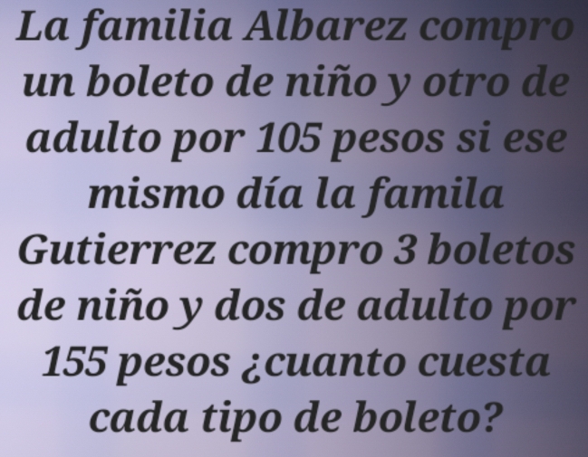 La familia Albarez compro 
un boleto de niño y otro de 
adulto por 105 pesos si ese 
mismo día la famila 
Gutierrez compro 3 boletos 
de niño y dos de adulto por
155 pesos ¿cuanto cuesta 
cada tipo de boleto?