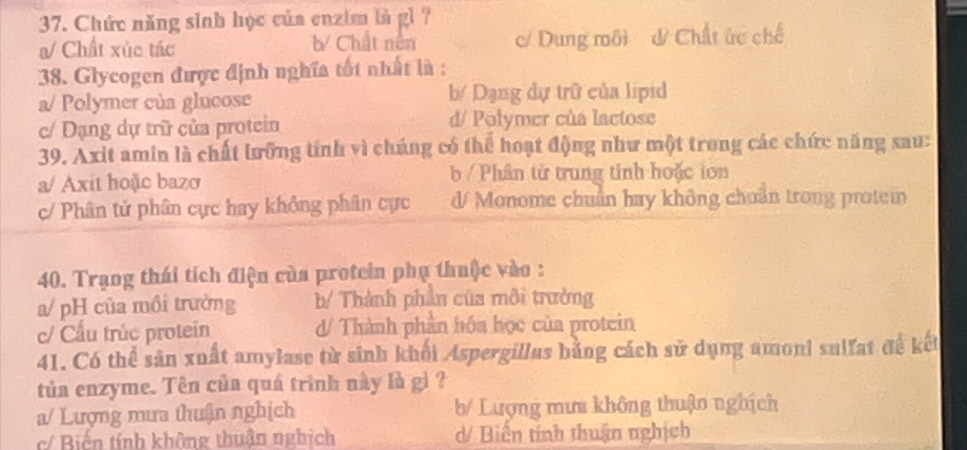 Chức năng sinh học của enzim là gì ?
a/ Chất xúc tác b Chất nên c/ Dung môi & Chất ức chế
38. Glycogen được định nghĩa tốt nhất là :
a/ Polymer của glucose b/ Dạng dự trữ của lipid
c/ Dạng dự trữ của protein d/ Polymer của lactose
39. Axit amin là chất lưỡng tính vì chúng có thể hoạt động như một trong các chức năng sau:
a/ Axit hoặc bazơ b / Phân từ trung tinh hoặc ion
c/ Phân tử phân cực hay không phân cực d Monome chuẩn hay không chuẩn trong protem
40. Trạng thái tích điện của protein phụ thuộc vào :
a/ pH của mồi trường b/ Thành phần của môi trường
c/ Cầu trúc protein d/ Thành phần hóa học của protein
41. Có thể sản xuất amylase từ sinh khối Aspergillas bằng cách sử dụng amoni sulfat đế kết
tủa enzyme. Tên của quá trình này là gì ?
a/ Lượng mưa thuận nghịch b/ Lượng mưa không thuận nghịch
c/ Biển tính không thuận nghịch d/ Biên tính thuận nghịch