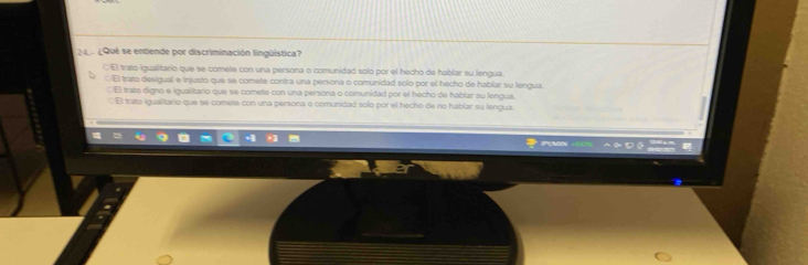 24 ¿Qué se entiende por discriminación lingüística?
CEl trato igualitario que se comete con una persona o comunidad solo por el hecho de hablar su lengua.
El trato desigual e injusto que se comete contra una persona o comunidad solo por el hecho de hablar su lengua.
C El trato digno e igualitario que se comete con una persona o comunidad por el hecho de hablar su lengua.
: El tata igualitario que se comete con una persona o comunidad solo por el hecho de no hablar su lengua.
* PMN