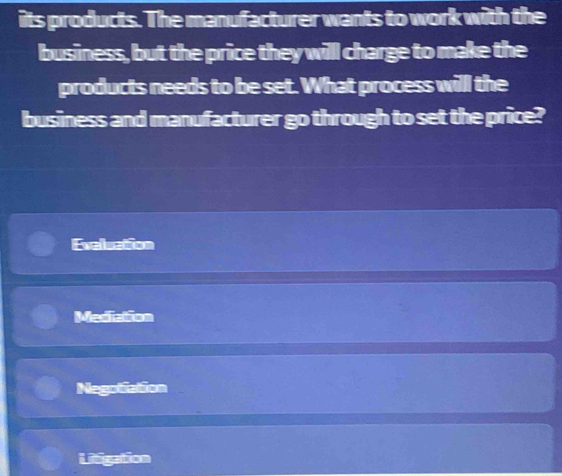 its products. The manufacturer wants to work with the
business, but the price they will charge to make the
products needs to be set. What process will the
business and manufacturer go through to set the price?
Exeluation
Mediation
Negotiation
Litigation