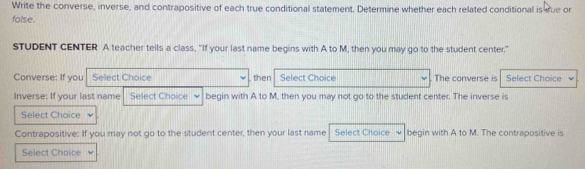 Write the converse, inverse, and contrapositive of each true conditional statement. Determine whether each related conditional is srue or 
folse. 
STUDENT CENTER A teacher tells a class, “If your last name begins with A to M, then you may go to the student center" 
Converse: If you Sellect Choice then Select Choice The converse is Select Choice 
Inverse: If your last name Select Choice begin with A to M, then you may not go to the student center. The inverse is 
Select Choice 
Contrapositive: If you may not go to the student center, then your last name Select Choice begin with A to M. The contrapositive is 
Select Choice