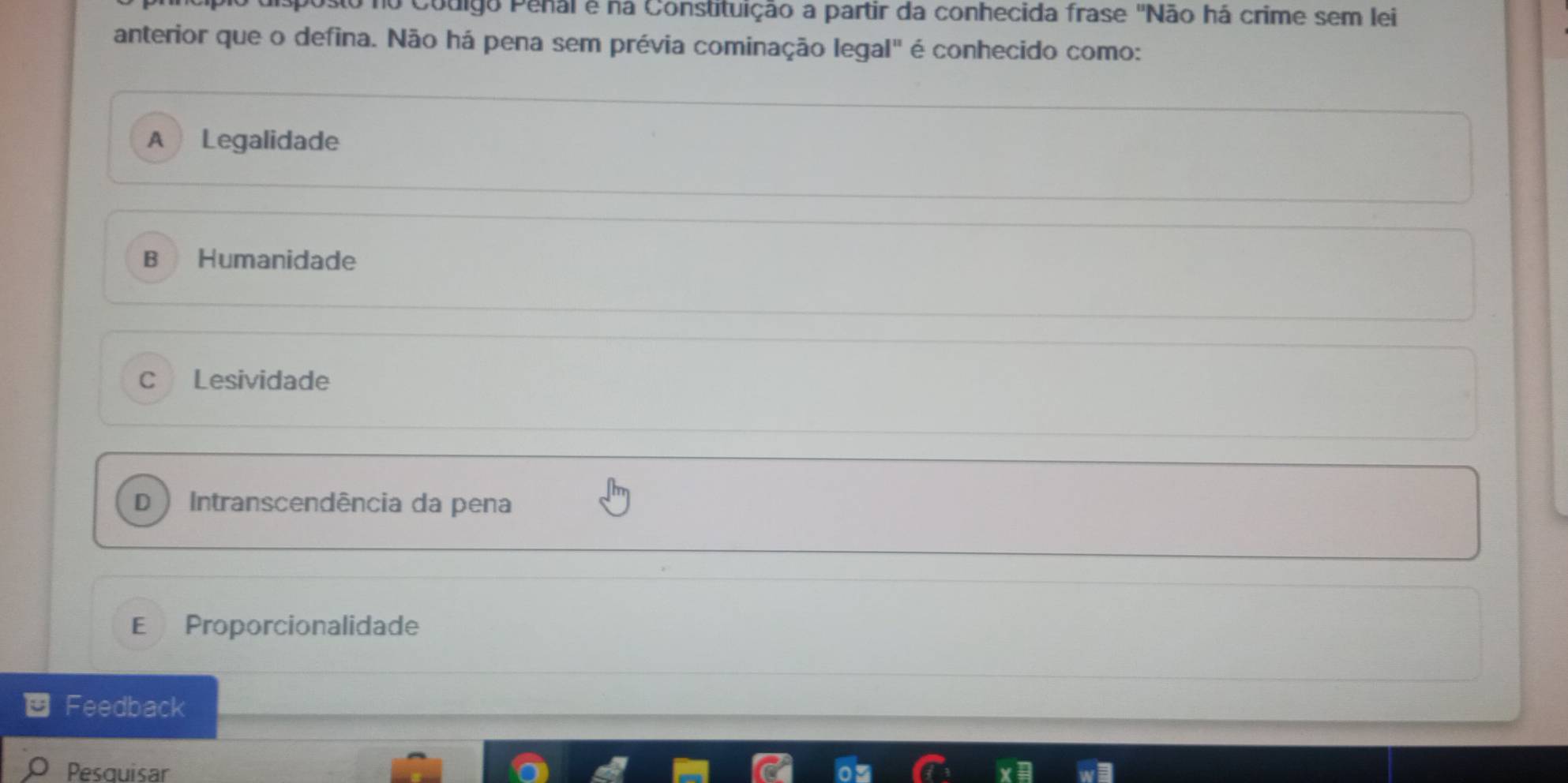 couigo Penal é na Constituição a partir da conhecida frase 'Não há crime sem lei
anterior que o defina. Não há pena sem prévia cominação legal" é conhecido como:
A Legalidade
B Humanidade
C Lesividade
D Intranscendência da pena
E Proporcionalidade
Feedback
Pesquisar