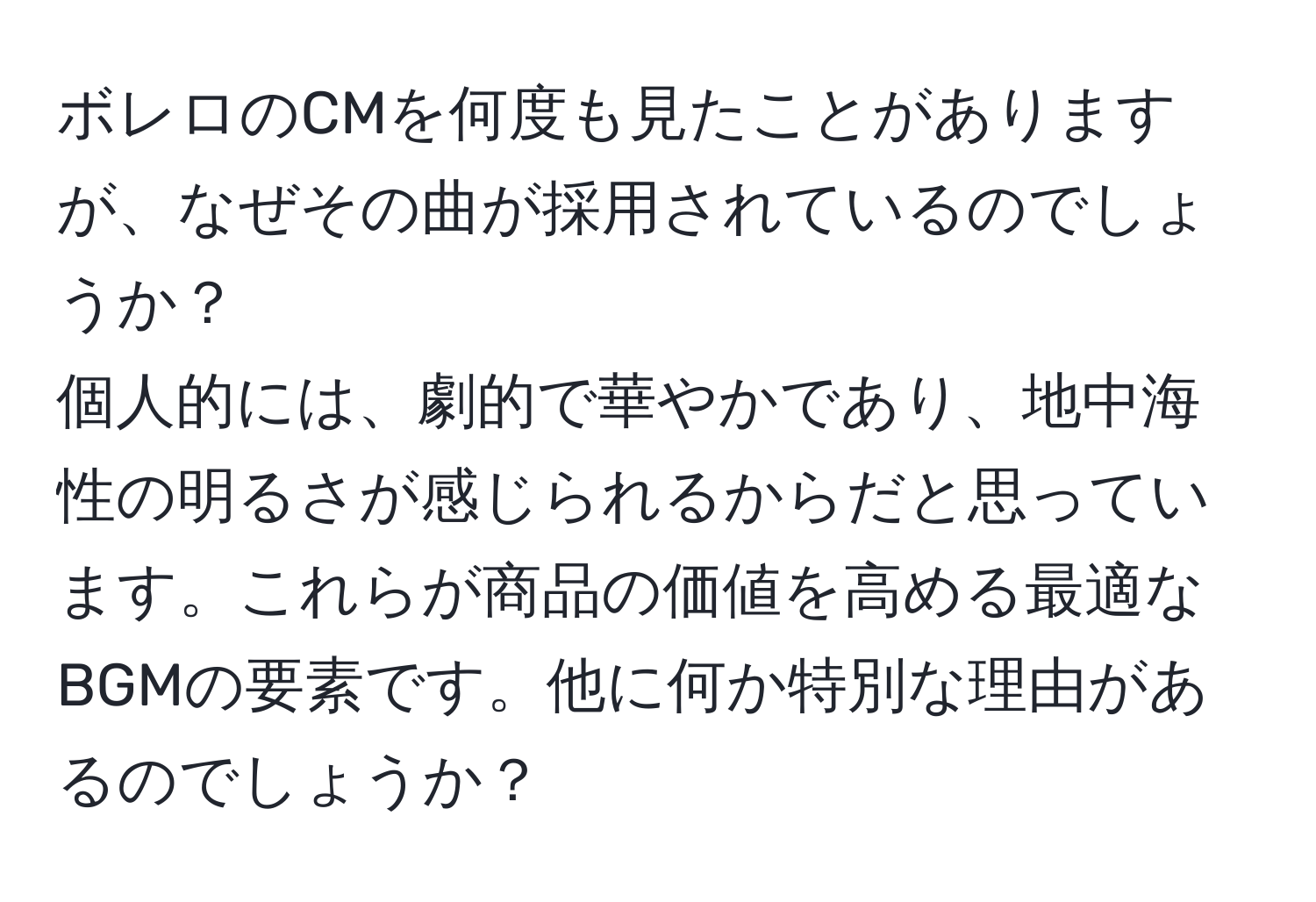 ボレロのCMを何度も見たことがありますが、なぜその曲が採用されているのでしょうか？  
個人的には、劇的で華やかであり、地中海性の明るさが感じられるからだと思っています。これらが商品の価値を高める最適なBGMの要素です。他に何か特別な理由があるのでしょうか？