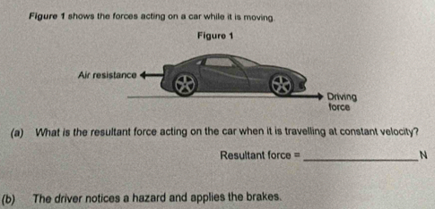 Figure 1 shows the forces acting on a car while it is moving 
(a) What is the resultant force acting on the car when it is travelling at constant velocity? 
Resultant force =_ N 
(b) The driver notices a hazard and applies the brakes.