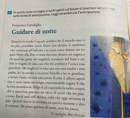 In questo testo un sogno a occhi aperti sul futuro si inserisce nel presente 
sotto forma di anticipazione. Leggi ed evidenzia l’anticipazione. 
Francesco Carofiglio 
Guidare di notte 
Quando la strada è uguale sembra che il mondo non ci 
sia più, potrebbe essere finito qui, dentro il rettilineo 
che continua all'infinito e io sono come dentro un so- 
gno. Forse alla fine ci sono davvero, dentro un sogno, e 
da qualche parte mi sveglierò, scenderó dal letto e an- 
drò in bagno. In una casa che mi sembrerà l’unica casa 
possibile. Mi sveglierò in una casa con mia madre e mio 
padre, lei in cucina a cucinare frittelle e lui in giardino, 
a lavare l’auto. In una casa piena di sole. E allora capirò 
che è stato tutto un lungo, interminabile sogno. E che 
la vita ricomincia. Tolgo il cd e accendo la radio, scopro 
che a quest'ora passano un sacco di pezzi che mi piac- 
ciono. Rock and roll storico, roba che oggi nessuno fa 
più. Quindi lascio la sintonia su questa stazione e alzo 
il volume. Mi piace guidare di notte, non ho paura. 
E Carofiglio, Wok, Piemme