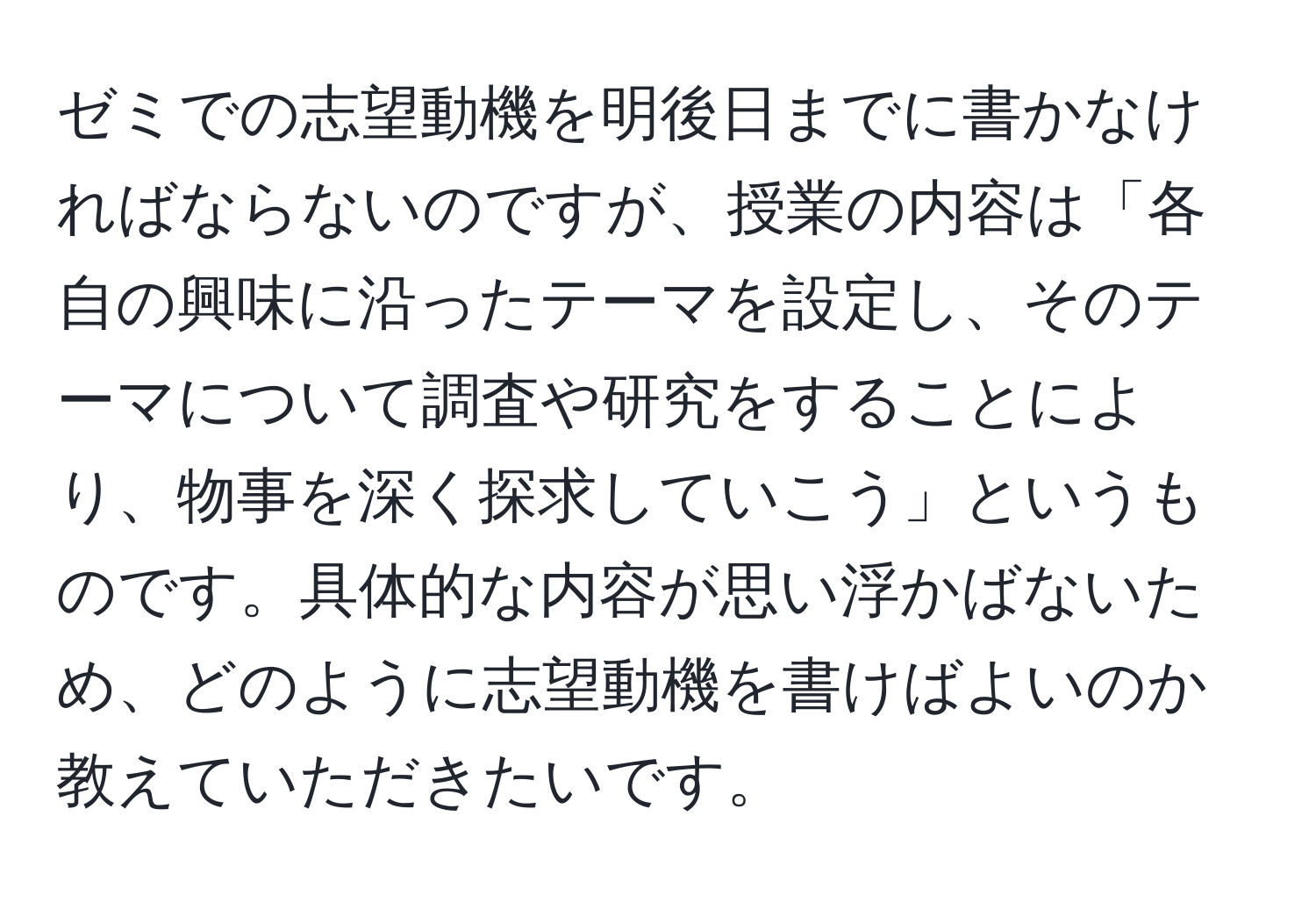 ゼミでの志望動機を明後日までに書かなければならないのですが、授業の内容は「各自の興味に沿ったテーマを設定し、そのテーマについて調査や研究をすることにより、物事を深く探求していこう」というものです。具体的な内容が思い浮かばないため、どのように志望動機を書けばよいのか教えていただきたいです。