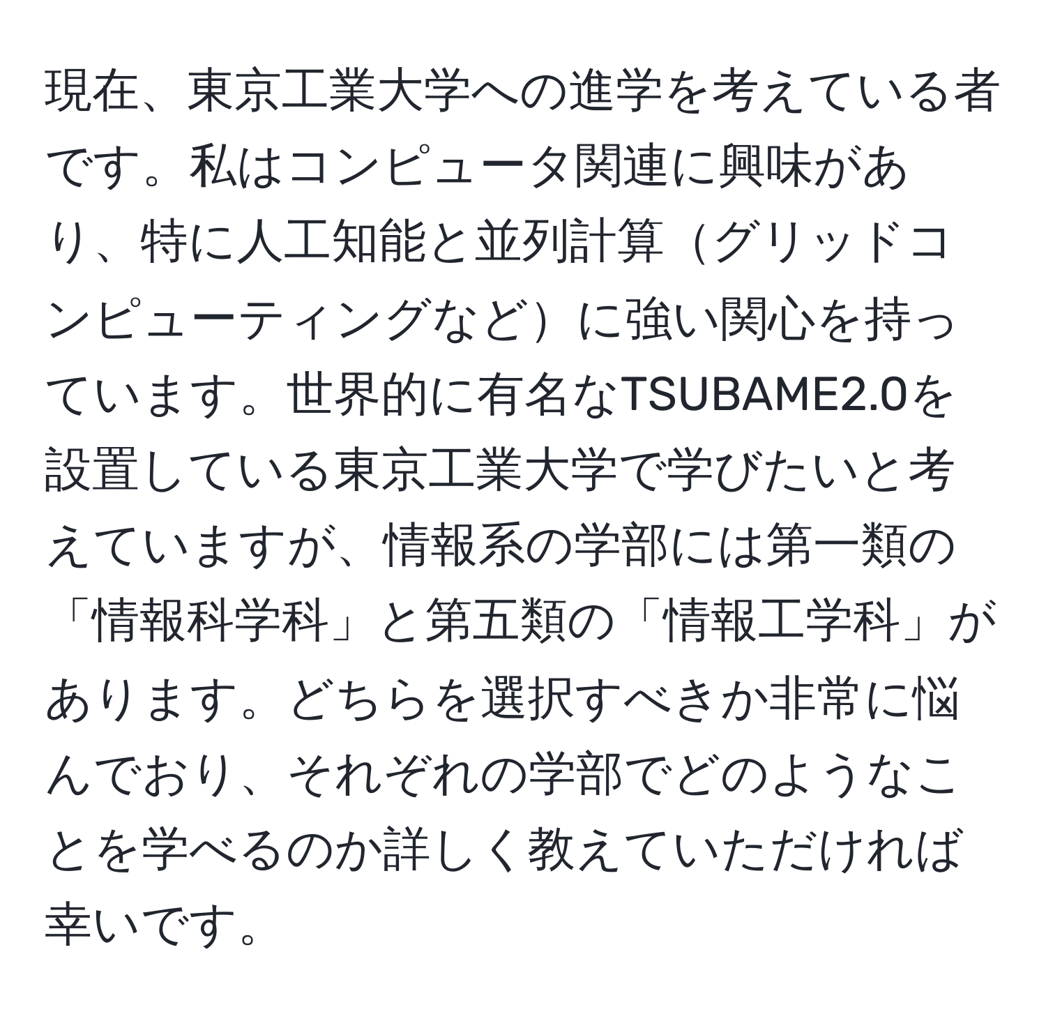 現在、東京工業大学への進学を考えている者です。私はコンピュータ関連に興味があり、特に人工知能と並列計算グリッドコンピューティングなどに強い関心を持っています。世界的に有名なTSUBAME2.0を設置している東京工業大学で学びたいと考えていますが、情報系の学部には第一類の「情報科学科」と第五類の「情報工学科」があります。どちらを選択すべきか非常に悩んでおり、それぞれの学部でどのようなことを学べるのか詳しく教えていただければ幸いです。