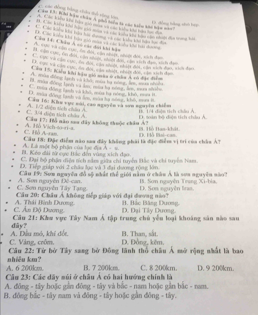 C. các đồng bằng châu thổ rộng lớn
Câu 13: Khí hậu châu Á phố biến là các kiểu khi hậu nào?
D. đồng bằng nhỏ hẹp.
A. Các kiểu khí hậu gió mua và các kiểu khí hậu lục địa,
B. Các kiểu khí hậu gió mùa và các kiểu khi hậu cận nhiệt địa trung hải
1 C. Các kiểu khí hậu hải dương và các kiểu khí hậu lục địa
D. Các kiểu khí hậu gió mùa và các kiểu khí hải dương
Câu 14: Châu Á có các đới khí hậu
A. cực và cận cực, ôn đới, cận nhiệt, nhiệt đới, xích đạo.
B. cận cực, ôn đới, cận nhiệt, nhiệt đới, cận xích đạo, xích đạo.
C. cực và cận cực, ôn đới, cận nhiệt, nhiệt đới, cận xích đạo, xích đạo.
D. cực và cận cực, ôn đới, cận nhiệt, nhiệt đới, cận xích đạo.
Câu 15: Kiếu khí hậu gió mùa ở châu Ả có đặc điểm
A. mùa đông lạnh và khô; mùa hạ nóng, ẩm, mưa nhiều.
B. mùa đông lạnh và âm; mùa hạ nóng, âm, mưa nhiều,
C. mùa đông lạnh và khô, mùa hạ nóng, khô, mưa ít.
D. mùa đông lạnh và âm, mùa hạ nóng, khô, mưa ít.
Câu 16: Khu vực núi, cao nguyên và sơn nguyên chiếm
A. 1/2 diện tích châu Á.
B. 1/4 diện tích châu Á.
C. 3/4 diện tích châu Á.
D. toàn bộ diện tích châu Á.
Câu 17: Hồ nào sau đây không thuộc châu Á?
A. Hồ Vich-to-ri-a.
B. Hồ Ban-khát,
C. Hồ A-ran.
D. Hồ Bai-can.
Câu 18: Đặc điểm nào sau đây không phải là đặc điểm vị trí của châu Á?
A. Là một bộ phận của lục địa Á - u.
B. Kéo dài từ cực Bắc đến vùng xích đạo.
C. Đại bộ phận diện tích nằm giữa chí tuyển Bắc và chí tuyển Nam.
D. Tiếp giáp với 2 châu lục và 3 đại dương rộng lớn.
Câu 19: Sơn nguyên đồ sộ nhất thế giới nằm ở châu Á là sơn nguyên nào?
A. Sơn nguyên Đê-can. B. Sơn nguyên Trung Xi-bia.
C. Sơn nguyên Tây Tạng. D. Sơn nguyên Iran.
Câu 20: Châu Á không tiếp giáp với đại dương nào?
A. Thái Bình Dương. B. Bắc Băng Dương.
C. Ấn Độ Dương. D. Đại Tây Dương.
Câu 21: Khu vực Tây Nam Á tập trung chủ yếu loại khoáng sản nào sau
đây?
A. Dầu mỏ, khí đốt. B. Than, sắt.
C. Vàng, crôm. D. Đồng, kẽm.
Câu 22: Từ bờ Tây sang bờ Đông lãnh thổ châu Á mở rộng nhất là bao
nhiêu km?
A. 6 200km. B. 7 200km. C. 8 200km. D. 9 200km.
Câu 23: Các dãy núi ở châu Á có hai hướng chính là
A. đông - tây hoặc gần đông - tây và bắc - nam hoặc gần bắc - nam.
B. đông bắc - tây nam và đông - tây hoặc gần đông - tây.