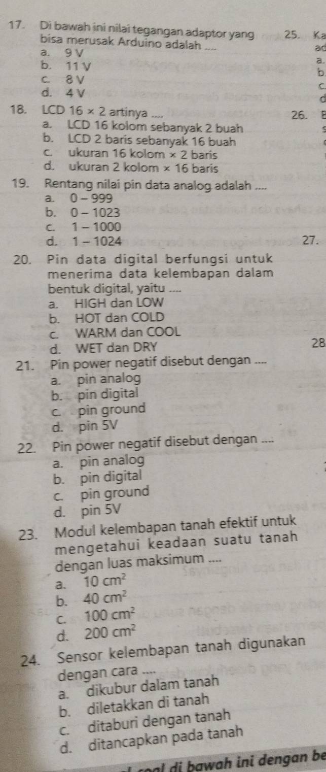 Di bawah ini nilai tegangan adaptor yang 25. Ka
bisa merusak Arduino adalah ....
a. 9 V
ad
a.
b. 11 V b
c. 8 V
d. 4 V
C.
d
18. LCD16* 2 artinya _ 26.
a. LCD 16 kolom sebanyak 2 buah
b. LCD 2 baris sebanyak 16 buah
c. ukuran 16 kolom * 2 bañs
d. ukuran 2 kolom * 16 baris
19. Rentang nilai pin data analog adalah ....
a. 0 - 999
b. 0 - 1023
c. 1- 1000
d. 1 - 1024 27.
20. Pin data digital berfungsi untuk
menerima data kelembapan dalam
bentuk digital, yaitu ....
a. HIGH dan LOW
b. HOT dan COLD
c. WARM dan COOL
d. WET dan DRY 28
21. Pin power negatif disebut dengan ....
a. pin analog
b. pin digital
c. pin ground
d. pin 5V
22. Pin power negatif disebut dengan ....
a. pin analog
b. pin digital
c. pin ground
d. pin 5V
23. Modul kelembapan tanah efektif untuk
mengetahui keadaan suatu tanah
dengan luas maksimum ....
a. 10cm^2
b. 40cm^2
C. 100cm^2
d. 200cm^2
24. Sensor kelembapan tanah digunakan
dengan cara ....
a. dikubur dalam tanah
b. diletakkan di tanah
c. ditaburi dengan tanah
d. ditancapkan pada tanah
cạl di bawah ini dengan be