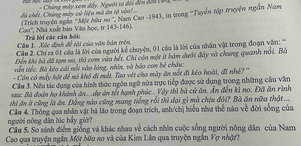 bai nộc đạy từ có 
đủ chết. Chúng mày cứ liệu mà ăn tộ vào! ... 
(Trích truyện ngắn “Một bữa no '', Nam Cao -1943, in trong “Tuyển tập truyện ngắn Nam 
Cao”', Nhà xuất bản Văn học, tr 143-146). 
Trả lời các câu hỏi: 
Câu 1. Xác định đề tài của văn bản trên. 
Câu 2. Chỉ ra 01 câu là lời của người kể chuyện, 01 câu là lời của nhân vật trong đoạn văn: “ 
Đến khi bà đã tạm no, thì cơm vừa hết. Chi còn một ít bám dưới đáy và chung quanh nồi. Bà 
vẫn tiếc. Bà kéo cái nồi vào lòng, nhìn, và bảo con bé cháu: 
- Còn có mấy hột để nó khô đi mất. Tao vét cho mày ăn nốt đi kẻo hoài, đĩ nhé? '' 
Câu 3. Nêu tác dụng của hình thức ngôn ngữ nửa trực tiếp được sử dụng trong những câu văn 
sau: Bà đoán họ khảnh ăn.. .dự án tết hạnh phúc.. Vậy thì bà cứ ăn. Ấn đến kì no. Đã ăn rình 
thì ăn ít cũng là ăn. Đằng nào cũng mang tiếng rồi thì dại gì mà chịu đói? Bà ăn nữa thật ... 
Câu 4. Thông qua nhân vật bà lão trong đoạn trích, anh/chị hiểu như thế nào về đời sống của 
người nông dân lúc bấy giờ? 
Câu 5. So sánh điểm giống và khác nhau về cách nhìn cuộc sống người nông dân của Nam 
Cao qua truyện ngắn Một bữa no và của Kim Lân qua truyện ngắn Vợ nhặt?