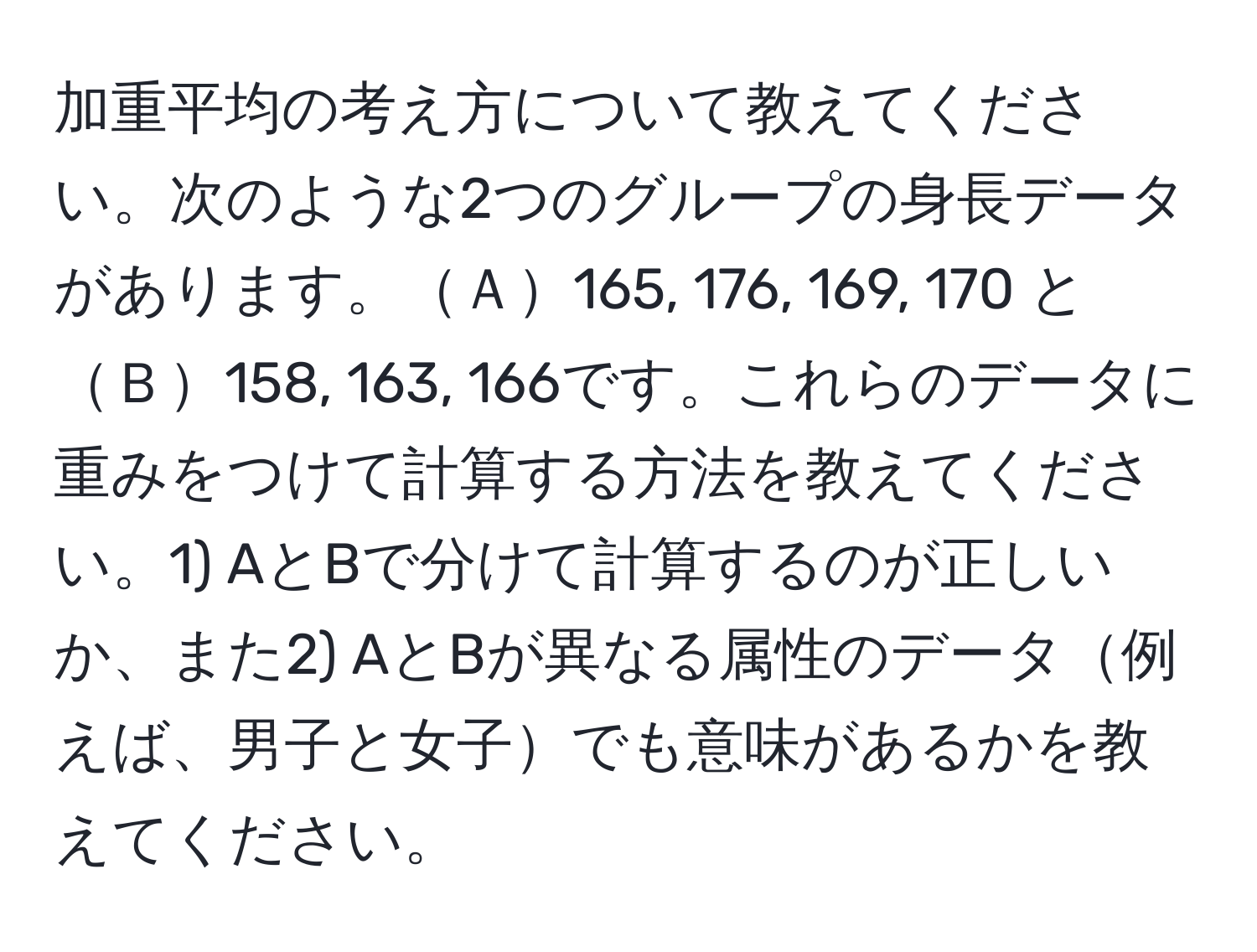 加重平均の考え方について教えてください。次のような2つのグループの身長データがあります。Ａ165, 176, 169, 170 と Ｂ158, 163, 166です。これらのデータに重みをつけて計算する方法を教えてください。1) AとBで分けて計算するのが正しいか、また2) AとBが異なる属性のデータ例えば、男子と女子でも意味があるかを教えてください。