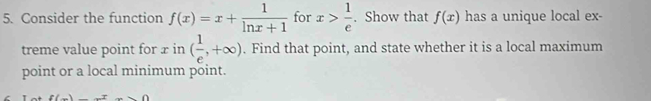 Consider the function f(x)=x+ 1/ln x+1  for x> 1/e . Show that f(x) has a unique local ex- 
treme value point for x in ( 1/e ,+∈fty ). Find that point, and state whether it is a local maximum 
point or a local minimum point.