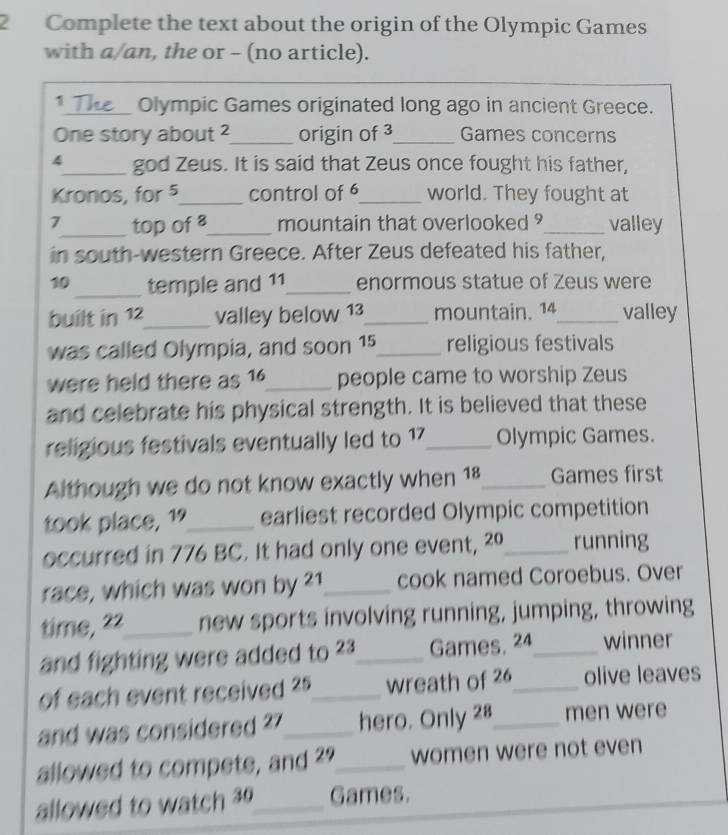 Complete the text about the origin of the Olympic Games 
with a/an, the or - (no article). 
1_ Olympic Games originated long ago in ancient Greece. 
One story about ² _ origin of 3 _ Games concerns 
4_ god Zeus. It is said that Zeus once fought his father, 
Kronos, for 5 _ control of 6 _ world. They fought at
7 _ top of 8 _ mountain that overlooked ?_ valley 
in south-western Greece. After Zeus defeated his father,
10 _ temple and 11 _ enormous statue of Zeus were 
built in 12 _ valley below 13 _ mountain. 14 _ valley 
was called Olympia, and soon 15 _ religious festivals 
were held there as 16 _ people came to worship Zeus 
and celebrate his physical strength. It is believed that these 
religious festivals eventually led to 17 _ Olympic Games. 
Although we do not know exactly when 18 _ Games first 
took place, 1 _ earliest recorded Olympic competition 
occurred in 776 BC. It had only one event, ²º_ running 
race, which was won by 21 _ cook named Coroebus. Over 
time, 22 _ new sports involving running, jumping, throwing 
and fighting were added to 23 _ Games, 24 _ winner 
of each event received 25 _ wreath of 26 _ olive leaves 
and was considered ? 7 _ hero. Only 28 _ men were 
allowed to compete, and 29 _ women were not even 
allowed to watch 30 _ Games.