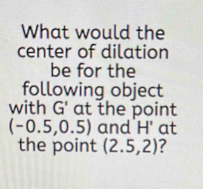 What would the 
center of dilation 
be for the 
following object 
with G' at the point
(-0.5,0.5) and I H' at 
the point (2.5,2) ?