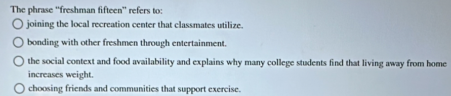 The phrase “freshman fifteen” refers to:
joining the local recreation center that classmates utilize.
bonding with other freshmen through entertainment.
the social context and food availability and explains why many college students find that living away from home
increases weight.
choosing friends and communities that support exercise.