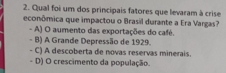 Qual foi um dos principais fatores que levaram à crise
econômica que impactou o Brasil durante a Era Vargas?
- A) O aumento das exportações do café.
- B) A Grande Depressão de 1929.
- C) A descoberta de novas reservas minerais.
- D) O crescimento da população.