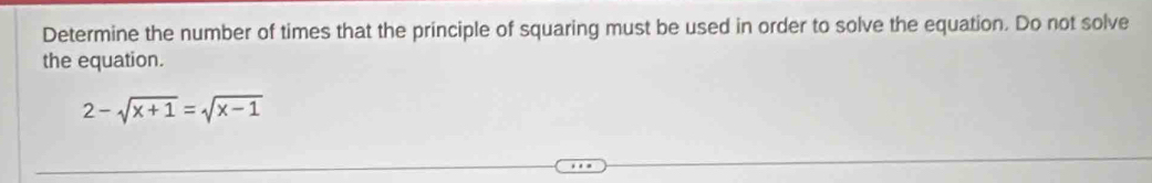 Determine the number of times that the principle of squaring must be used in order to solve the equation. Do not solve 
the equation.
2-sqrt(x+1)=sqrt(x-1)