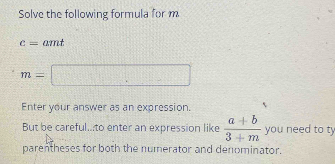 Solve the following formula for m
c= 1 amt
m=□
Enter your answer as an expression. 
But be careful...to enter an expression like  (a+b)/3+m  you need to ty 
parentheses for both the numerator and denominator.