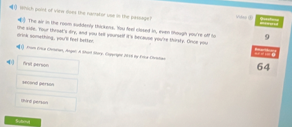 (1) Which point of view does the narrator use in the passage?
Questions
Video ⑥ answered
1) The air in the room suddenly thickens. You feel closed in, even though you're off to 9
the side. Your throat's dry, and you tell yourself it's because you're thirsty. Once you SmartScors
drink something, you'll feel better. out of 100 ④
From Erica Christian, Angel: A Short Story. Copyright 2016 by Erica Christian 64
) first person
second person
third person
Submit