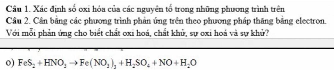 Xác định số oxi hóa của các nguyên tổ trong những phương trình trên 
Câu 2. Cần bằng các phương trình phản ứng trên theo phương pháp thăng bằng electron. 
Với mỗi phản ứng cho biết chất oxi hoá, chất khử, sự oxi hoá và sự khử? 
o) FeS_2+HNO_3to Fe(NO_3)_3+H_2SO_4+NO+H_2O