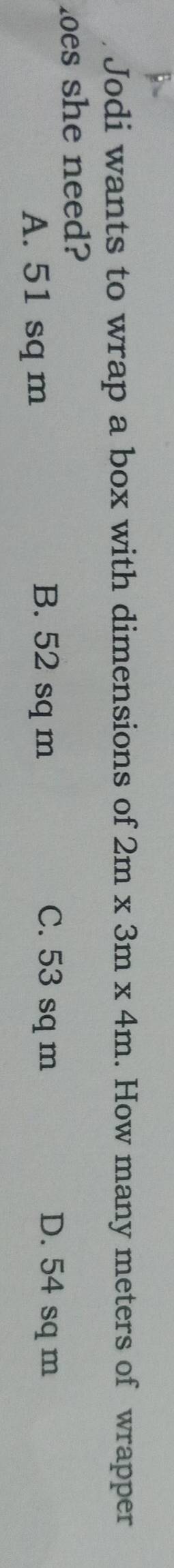 Jodi wants to wrap a box with dimensions of 2m* 3m* 4m. How many meters of wrapper
loes she need?
A. 51 sq m
B. 52 sq m C. 53 sq m D. 54 sq m