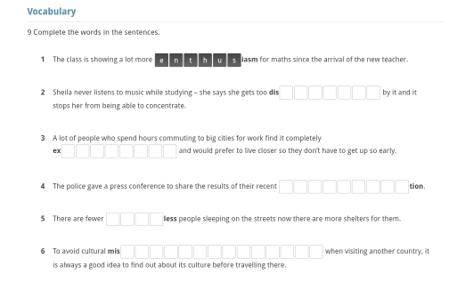 Vocabulary 
9 Complete the words in the sentences. 
1 The class is showing a lot more e n t h U s lasm for maths since the arrival of the new teacher. 
2 Sheila never listens to music while studying - she says she gets too dis by it and it 
stops her from being able to concentrate. 
3 A lot of people who spend hours commuting to big cities for work find it completely 
ex and would prefer to live closer so they don't have to get up so early. 
4 The police gave a press conference to share the results of their recent 
tion. 
5 There are fewer less people sleeping on the streets now there are more shelters for them. 
6 To avoid cultural mis when visiting another country, it 
is always a good idea to find out about its culture before travelling there.
