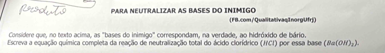 PARA NEUTRALIZAR AS BASES DO INIMIGO 
(FB.com/QualitativaqInorgUfrj) 
Considere que, no texto acima, as "bases do inimigo" correspondam, na verdade, ao hidróxido de bário. 
Escreva a equação química completa da reação de neutralização total do ácido clorídrico (HCI) por essa base (Ba(OH)_2).