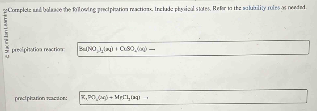 Complete and balance the following precipitation reactions. Include physical states. Refer to the solubility rules as needed. 
precipitation reaction: Ba(NO_3)_2(aq)+CuSO_4(aq)to
precipitation reaction: K_3PO_4(aq)+MgCl_2(aq)